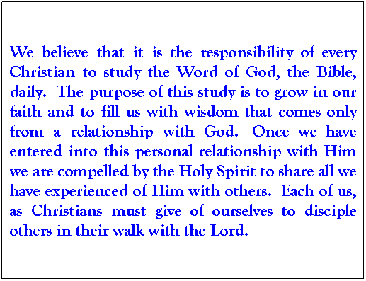 Text Box: We believe that it is the responsibility of every Christian to study the Word of God, the Bible, daily.  The purpose of this study is to grow in our faith and to fill us with wisdom that comes only from a relationship with God.  Once we have entered into this personal relationship with Him we are compelled by the Holy Spirit to share all we have experienced of Him with others.  Each of us, as Christians must give of ourselves to disciple others in their walk with the Lord. 
