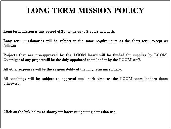 Text Box: LONG TERM MISSION POLICY
 
Long term mission is any period of 3 months up to 2 years in length.
Long term missionaries will be subject to the same requirements as the short term except as follows:
Projects that are pre-approved by the LGOM board will be funded for supplies by LGOM. Oversight of any project will be the duly appointed team leader by the LGOM staff.
All other expenses will be the responsibility of the long term missionary.
All teachings will be subject to approval until such time as the LGOM team leaders deem otherwise.
 
 
Click on the link below to show your interest in joining a mission trip.
 

