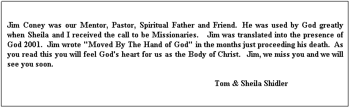Text Box: Jim Coney was our Mentor, Pastor, Spiritual Father and Friend.  He was used by God greatly when Sheila and I received the call to be Missionaries.    Jim was translated into the presence of God 2001.  Jim wrote "Moved By The Hand of God" in the months just proceeding his death.  As you read this you will feel God's heart for us as the Body of Christ.   Jim, we miss you and we will see you soon.
                                                                                                     Tom & Sheila Shidler
