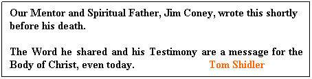 Text Box: Our Mentor and Spiritual Father, Jim Coney, wrote this shortly   before his death.
The Word he shared and his Testimony are a message for the Body of Christ, even today.                           Tom Shidler
 
