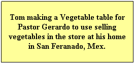 Text Box: Tom making a Vegetable table for Pastor Gerardo to use selling vegetables in the store at his home in San Feranado, Mex.
